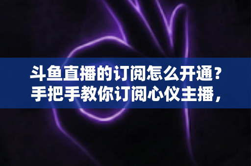 斗鱼直播的订阅怎么开通？手把手教你订阅心仪主播，解锁专属权益全攻略