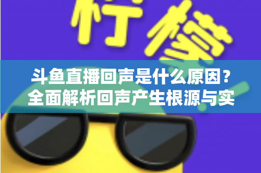 斗鱼直播回声是什么原因？全面解析回声产生根源与实用解决方案