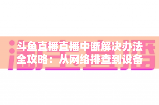 斗鱼直播直播中断解决办法全攻略：从网络排查到设备优化，一篇搞定所有卡顿与掉线难题