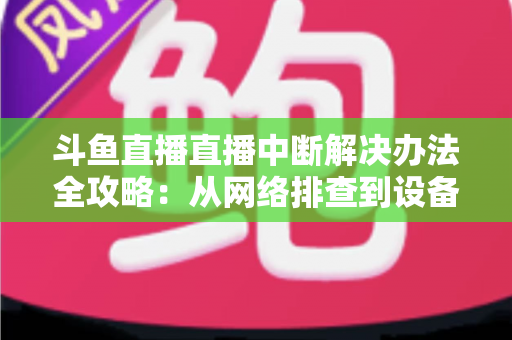 斗鱼直播直播中断解决办法全攻略：从网络排查到设备优化，一篇搞定所有卡顿与掉线难题