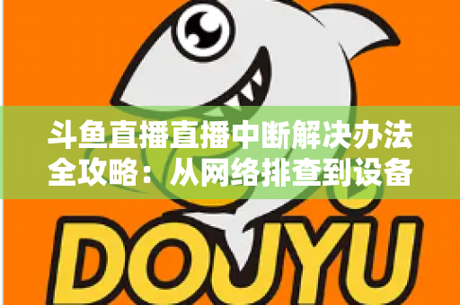 斗鱼直播直播中断解决办法全攻略：从网络排查到设备优化，一篇搞定所有卡顿与掉线难题