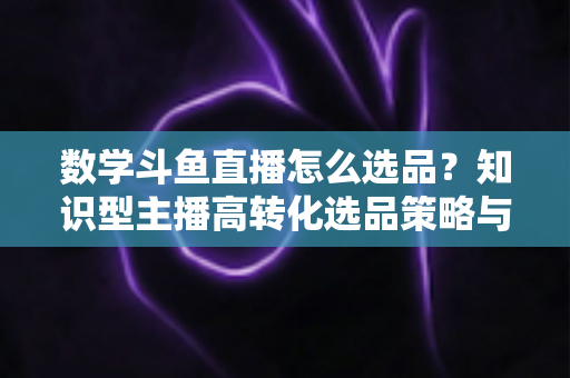 数学斗鱼直播怎么选品？知识型主播高转化选品策略与实操指南全解析