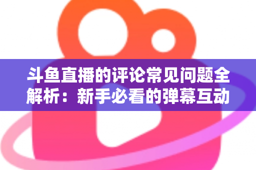 斗鱼直播的评论常见问题全解析：新手必看的弹幕互动与评论使用指南