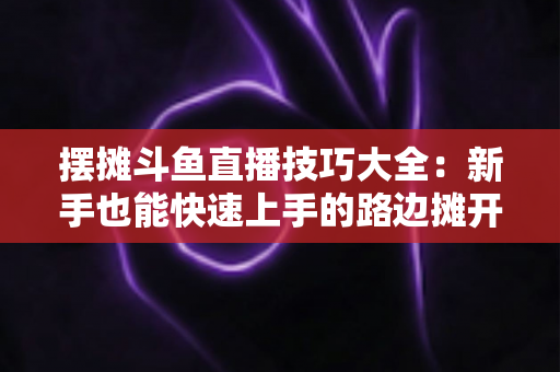 摆摊斗鱼直播技巧大全:新手也能快速上手的路边摊开播实战指南 摆摊斗鱼直播技巧大全:新手也能快速上手的路边摊开播实战指南