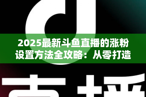 2025最新斗鱼直播的涨粉设置方法全攻略：从零打造高人气直播间的实战指南