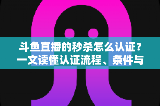 斗鱼直播的秒杀怎么认证？一文读懂认证流程、条件与实用技巧