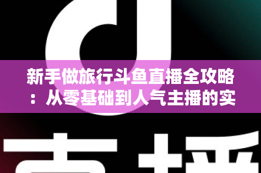新手做旅行斗鱼直播全攻略:从零基础到人气主播的实战指南 新手做旅行斗鱼直播全攻略:从零基础到人气主播的实战指南