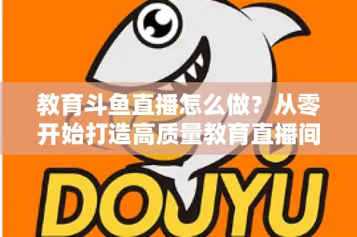 教育斗鱼直播怎么做?从零开始打造高质量教育直播间的全流程实操指南 教育斗鱼直播怎么做?从零开始打造高质量教育直播间的全流程实操指南