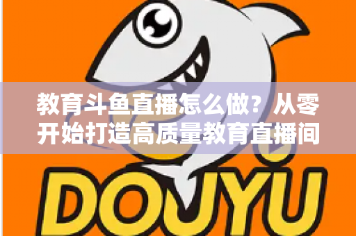 教育斗鱼直播怎么做?从零开始打造高质量教育直播间的全流程实操指南 教育斗鱼直播怎么做?从零开始打造高质量教育直播间的全流程实操指南