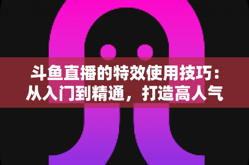 斗鱼直播的特效使用技巧：从入门到精通，打造高人气直播间的完整指南