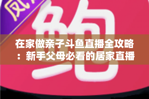 在家做亲子斗鱼直播全攻略：新手父母必看的居家直播运营与陪伴指南
