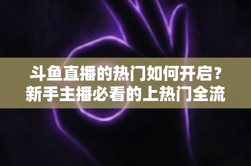 斗鱼直播的热门如何开启?新手主播必看的上热门全流程指南与实战技巧 斗鱼直播的热门如何开启?新手主播必看的上热门全流程指南与实战技巧