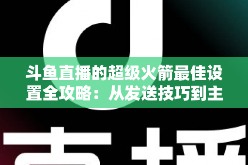 斗鱼直播的超级火箭最佳设置全攻略：从发送技巧到主播优化，助你引爆直播间人气与互动