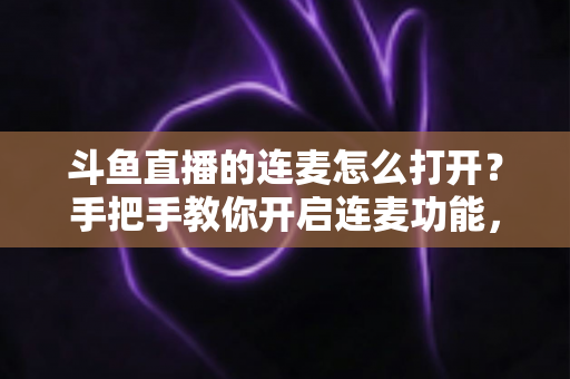 斗鱼直播的连麦怎么打开？手把手教你开启连麦功能，轻松玩转直播间实时互动新体验