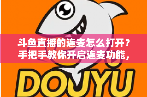 斗鱼直播的连麦怎么打开？手把手教你开启连麦功能，轻松玩转直播间实时互动新体验