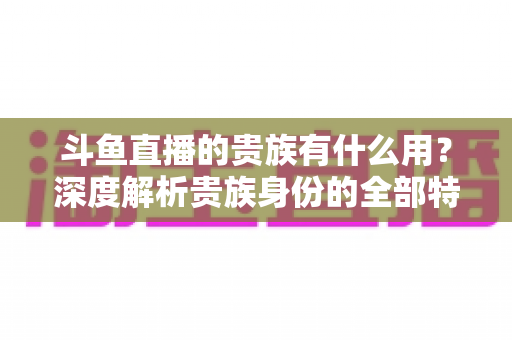 斗鱼直播的贵族有什么用？深度解析贵族身份的全部特权与实际价值