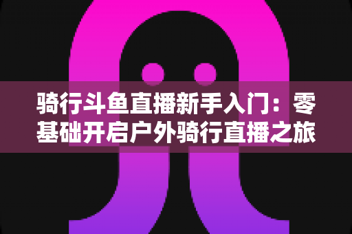 骑行斗鱼直播新手入门：零基础开启户外骑行直播之旅的完整指南