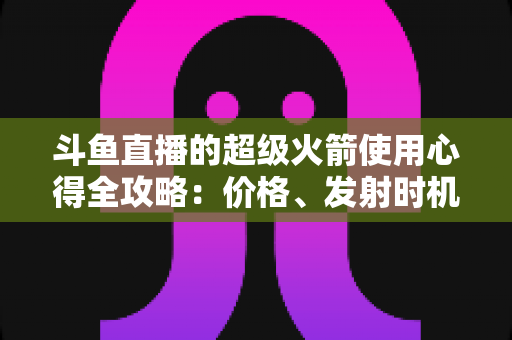 斗鱼直播的超级火箭使用心得全攻略：价格、发射时机与省钱技巧一站式指南