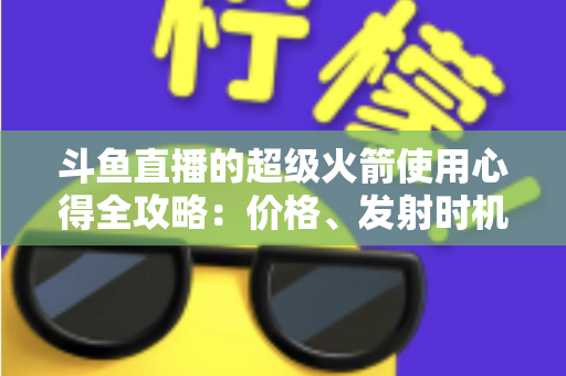 斗鱼直播的超级火箭使用心得全攻略：价格、发射时机与省钱技巧一站式指南