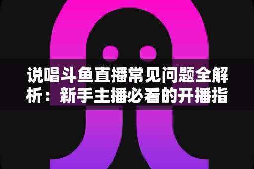说唱斗鱼直播常见问题全解析：新手主播必看的开播指南与避坑手册