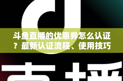 斗鱼直播的优惠券怎么认证？最新认证流程、使用技巧与常见问题全面解析