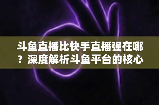 斗鱼直播比快手直播强在哪？深度解析斗鱼平台的核心优势与用户价值