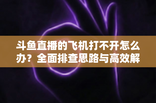 斗鱼直播的飞机打不开怎么办？全面排查思路与高效解决方法大公开