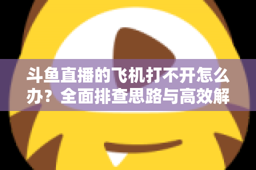 斗鱼直播的飞机打不开怎么办？全面排查思路与高效解决方法大公开
