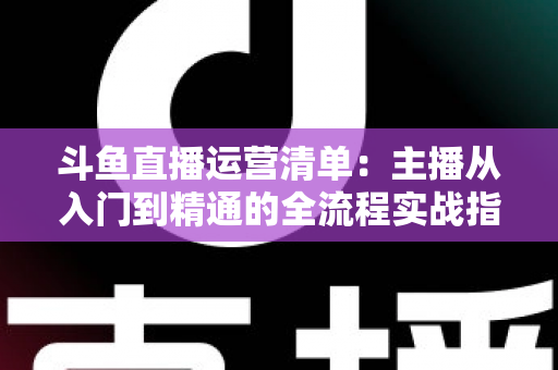 斗鱼直播运营清单：主播从入门到精通的全流程实战指南
