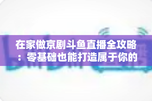在家做京剧斗鱼直播全攻略:零基础也能打造属于你的国粹人气直播间 在家做京剧斗鱼直播全攻略:零基础也能打造属于你的国粹人气直播间