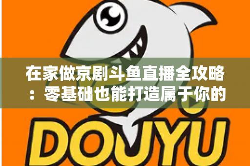 在家做京剧斗鱼直播全攻略:零基础也能打造属于你的国粹人气直播间 在家做京剧斗鱼直播全攻略:零基础也能打造属于你的国粹人气直播间