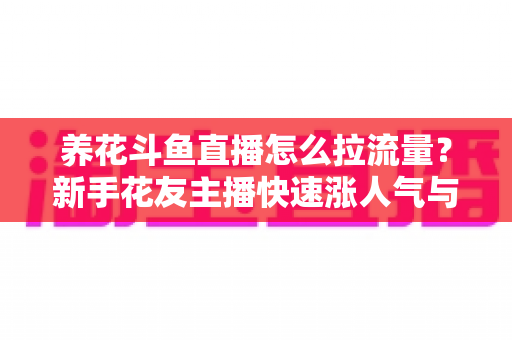 养花斗鱼直播怎么拉流量？新手花友主播快速涨人气与引流的实战全攻略