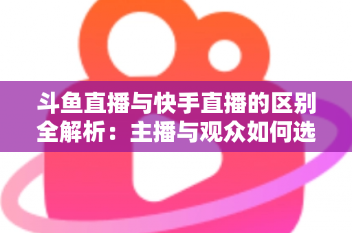 斗鱼直播与快手直播的区别全解析：主播与观众如何选对平台，直播之路事半功倍