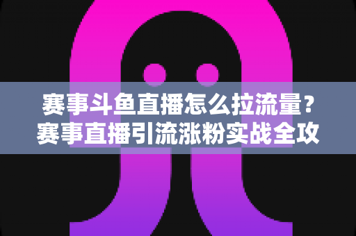 赛事斗鱼直播怎么拉流量？赛事直播引流涨粉实战全攻略，助你快速突破人气瓶颈