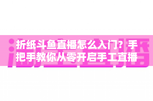 折纸斗鱼直播怎么入门？手把手教你从零开启手工直播之路
