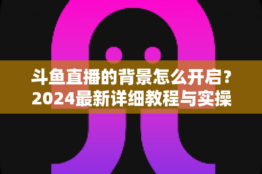斗鱼直播的背景怎么开启？2024最新详细教程与实操指南全解析