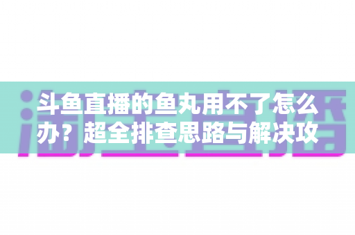 斗鱼直播的鱼丸用不了怎么办？超全排查思路与解决攻略一次看懂