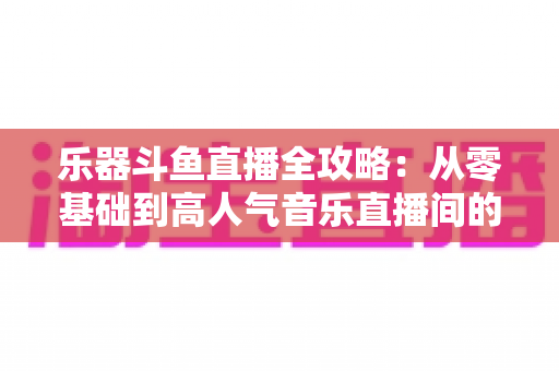 乐器斗鱼直播全攻略:从零基础到高人气音乐直播间的完整实战指南 乐器斗鱼直播全攻略:从零基础到高人气音乐直播间的完整实战指南