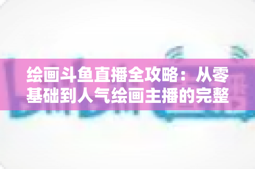 绘画斗鱼直播全攻略：从零基础到人气绘画主播的完整进阶指南