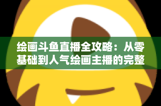 绘画斗鱼直播全攻略：从零基础到人气绘画主播的完整进阶指南