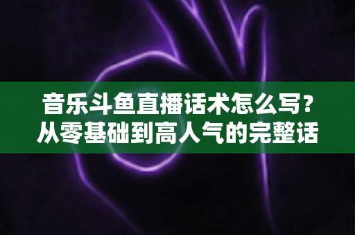 音乐斗鱼直播话术怎么写？从零基础到高人气的完整话术攻略与实战技巧全解析