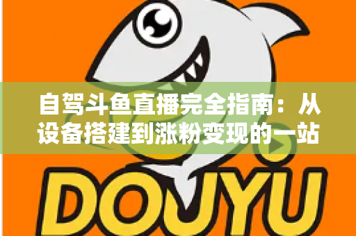 自驾斗鱼直播完全指南：从设备搭建到涨粉变现的一站式攻略