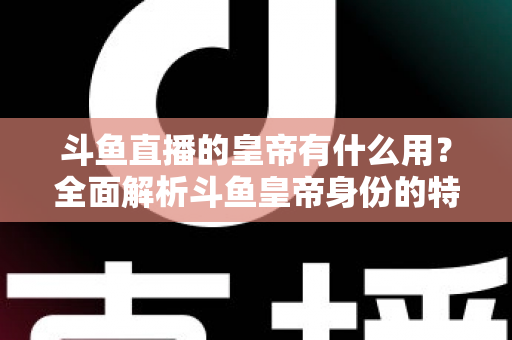 斗鱼直播的皇帝有什么用?全面解析斗鱼皇帝身份的特权、价值与理性消费指南 斗鱼直播的皇帝有什么用?全面解析斗鱼皇帝身份的特权、价值与理性消费指南