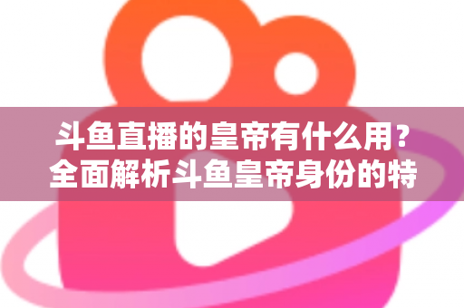 斗鱼直播的皇帝有什么用?全面解析斗鱼皇帝身份的特权、价值与理性消费指南 斗鱼直播的皇帝有什么用?全面解析斗鱼皇帝身份的特权、价值与理性消费指南