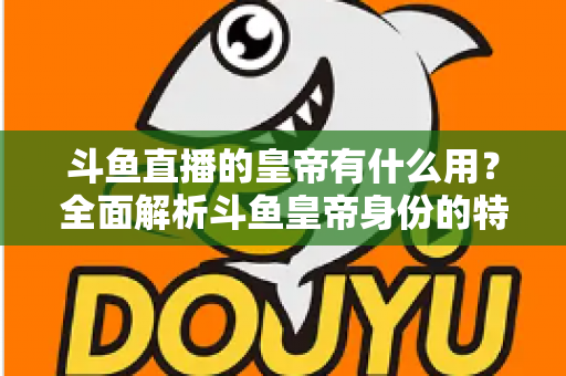 斗鱼直播的皇帝有什么用？全面解析斗鱼皇帝身份的特权、价值与理性消费指南