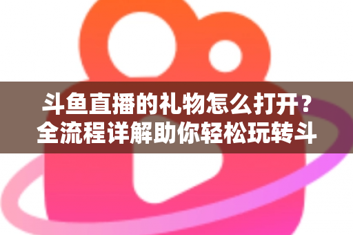 斗鱼直播的礼物怎么打开？全流程详解助你轻松玩转斗鱼礼物功能