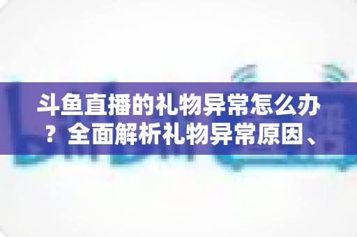 斗鱼直播的礼物异常怎么办？全面解析礼物异常原因、解决步骤与预防指南