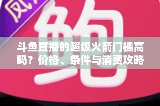 斗鱼直播的超级火箭门槛高吗？价格、条件与消费攻略一文全解析