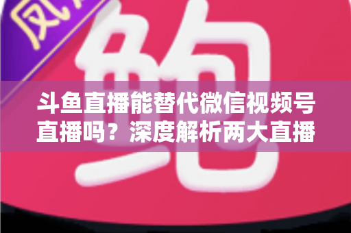 斗鱼直播能替代微信视频号直播吗？深度解析两大直播平台的核心差异与选择策略