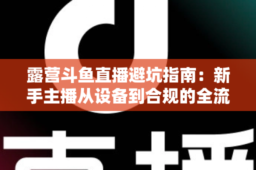 露营斗鱼直播避坑指南：新手主播从设备到合规的全流程防雷手册